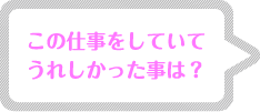 この仕事をしていてうれしかった事は? この仕事をしていてうれしかった事は?