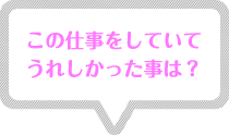 この仕事をしていてうれしかった事は? この仕事をしていてうれしかった事は?